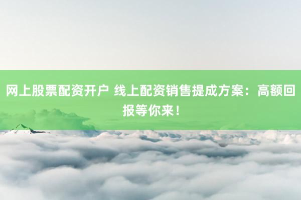网上股票配资开户 线上配资销售提成方案：高额回报等你来！