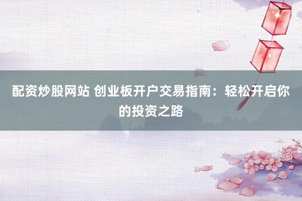 配资炒股网站 创业板开户交易指南：轻松开启你的投资之路
