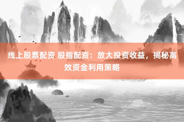 线上股票配资 股指配资：放大投资收益，揭秘高效资金利用策略