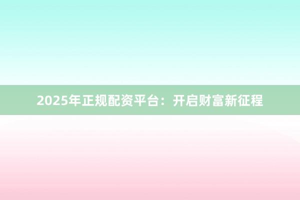 2025年正规配资平台：开启财富新征程