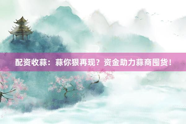 配资收蒜：蒜你狠再现？资金助力蒜商囤货！