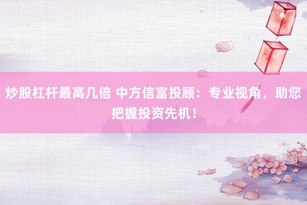 炒股杠杆最高几倍 中方信富投顾：专业视角，助您把握投资先机！