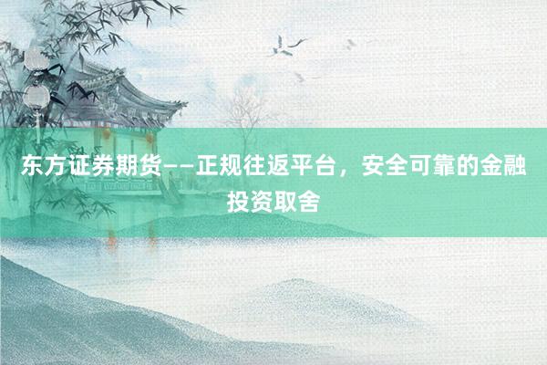东方证券期货——正规往返平台，安全可靠的金融投资取舍