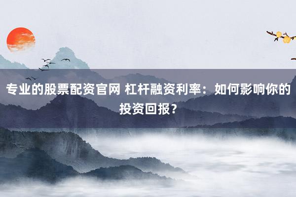 专业的股票配资官网 杠杆融资利率：如何影响你的投资回报？