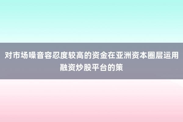 对市场噪音容忍度较高的资金在亚洲资本圈层运用融资炒股平台的策