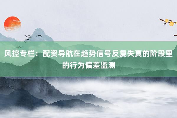 风控专栏：配资导航在趋势信号反复失真的阶段里的行为偏差监测
