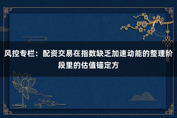 风控专栏：配资交易在指数缺乏加速动能的整理阶段里的估值锚定方