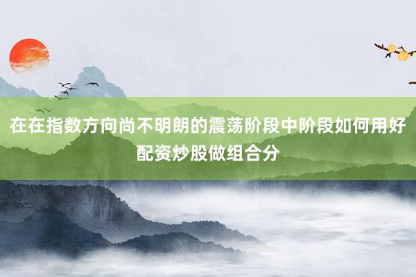 在在指数方向尚不明朗的震荡阶段中阶段如何用好配资炒股做组合分