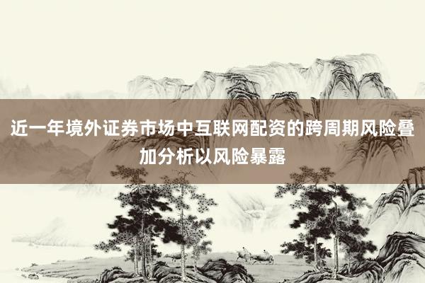 近一年境外证券市场中互联网配资的跨周期风险叠加分析以风险暴露