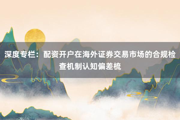 深度专栏：配资开户在海外证券交易市场的合规检查机制认知偏差梳