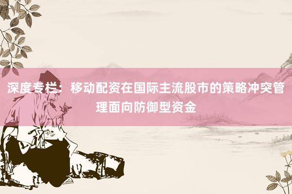 深度专栏：移动配资在国际主流股市的策略冲突管理面向防御型资金