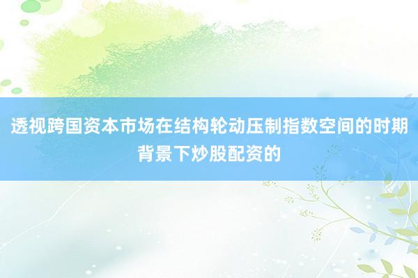 透视跨国资本市场在结构轮动压制指数空间的时期背景下炒股配资的