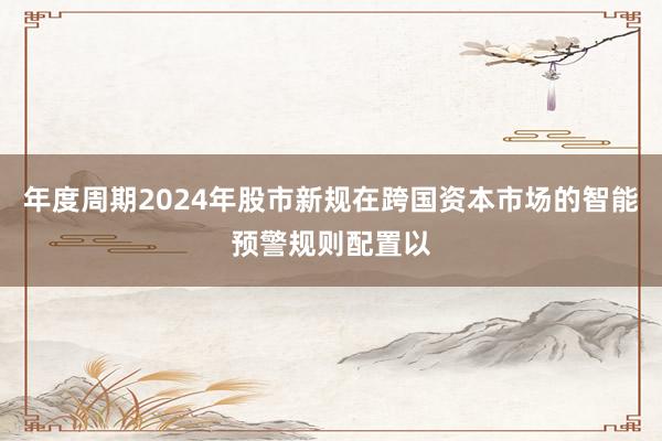 年度周期2024年股市新规在跨国资本市场的智能预警规则配置以