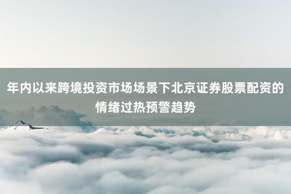 年内以来跨境投资市场场景下北京证券股票配资的情绪过热预警趋势