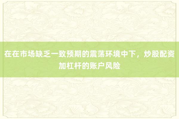 在在市场缺乏一致预期的震荡环境中下，炒股配资加杠杆的账户风险