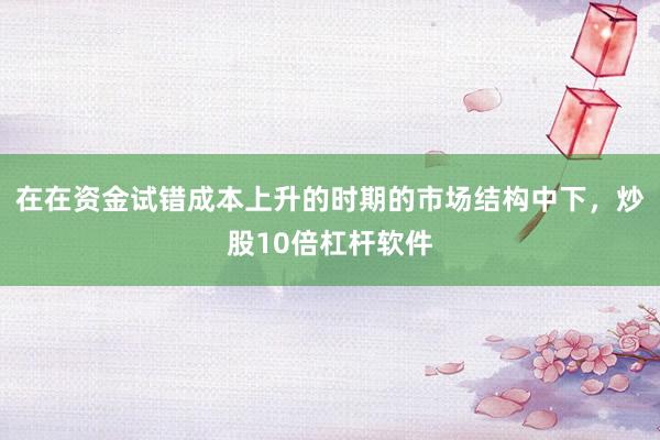 在在资金试错成本上升的时期的市场结构中下，炒股10倍杠杆软件