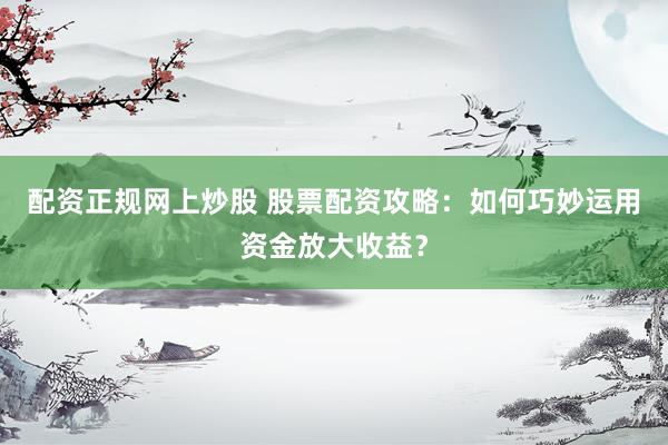 配资正规网上炒股 股票配资攻略：如何巧妙运用资金放大收益？