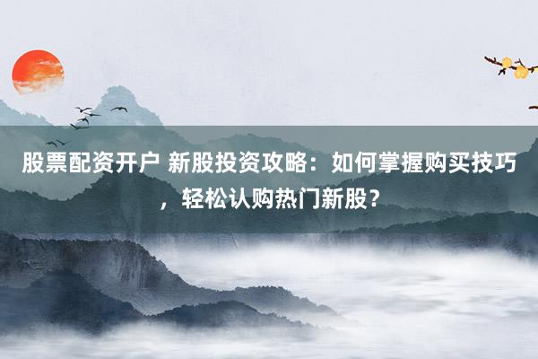 股票配资开户 新股投资攻略：如何掌握购买技巧，轻松认购热门新股？