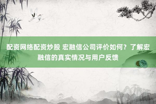 配资网络配资炒股 宏融信公司评价如何？了解宏融信的真实情况与用户反馈