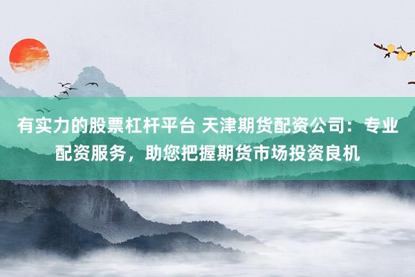 有实力的股票杠杆平台 天津期货配资公司：专业配资服务，助您把握期货市场投资良机