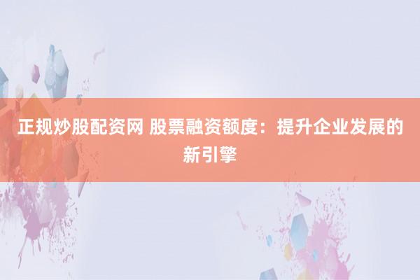 正规炒股配资网 股票融资额度：提升企业发展的新引擎