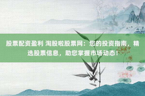 股票配资盈利 淘股啦股票网：您的投资指南，精选股票信息，助您掌握市场动态！