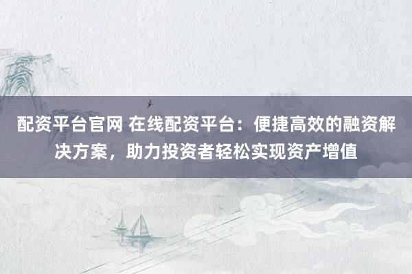 配资平台官网 在线配资平台：便捷高效的融资解决方案，助力投资者轻松实现资产增值