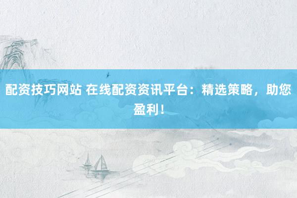 配资技巧网站 在线配资资讯平台：精选策略，助您盈利！