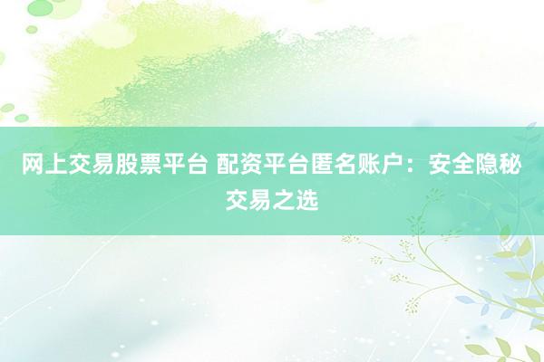 网上交易股票平台 配资平台匿名账户：安全隐秘交易之选