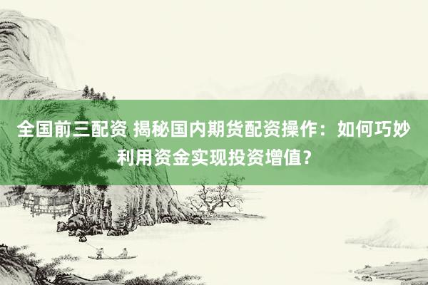 全国前三配资 揭秘国内期货配资操作：如何巧妙利用资金实现投资增值？
