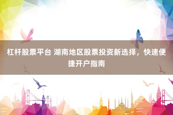 杠杆股票平台 湖南地区股票投资新选择，快速便捷开户指南