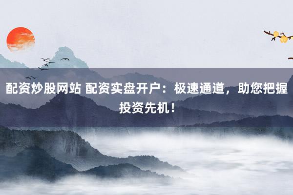 配资炒股网站 配资实盘开户：极速通道，助您把握投资先机！