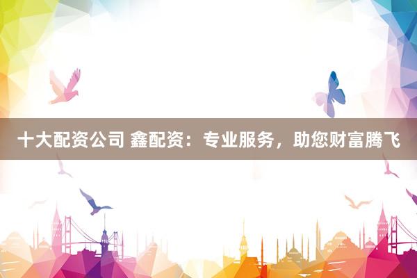 十大配资公司 鑫配资：专业服务，助您财富腾飞
