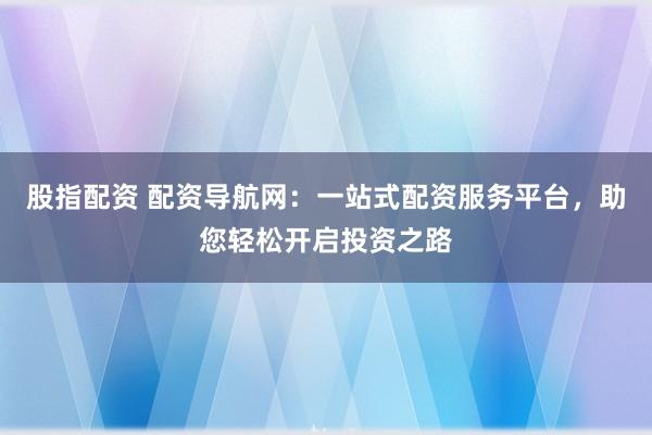 股指配资 配资导航网：一站式配资服务平台，助您轻松开启投资之路