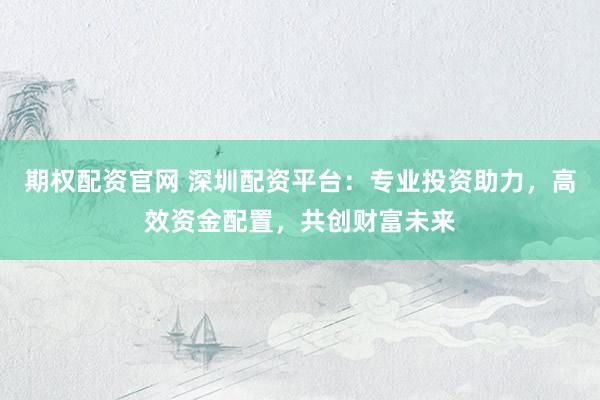 期权配资官网 深圳配资平台：专业投资助力，高效资金配置，共创财富未来