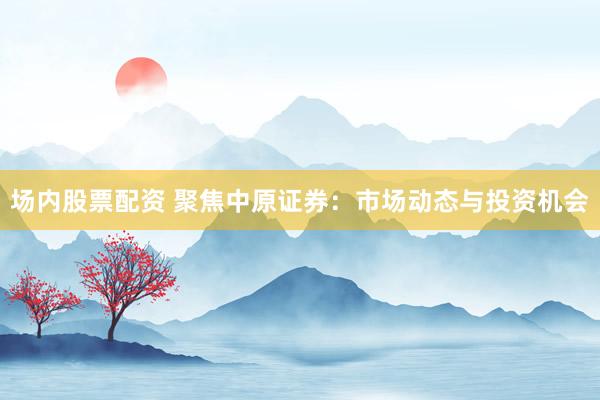 场内股票配资 聚焦中原证券：市场动态与投资机会