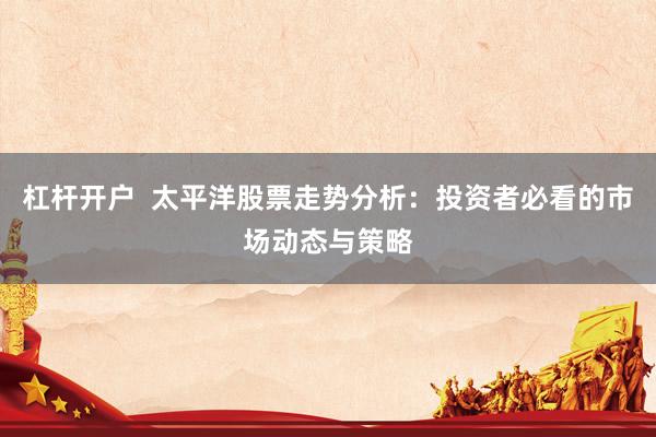 杠杆开户  太平洋股票走势分析：投资者必看的市场动态与策略