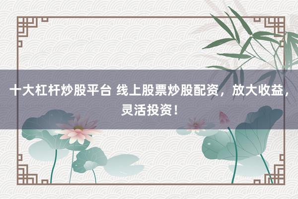 十大杠杆炒股平台 线上股票炒股配资，放大收益，灵活投资！