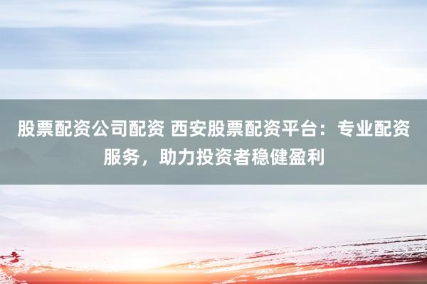 股票配资公司配资 西安股票配资平台：专业配资服务，助力投资者稳健盈利