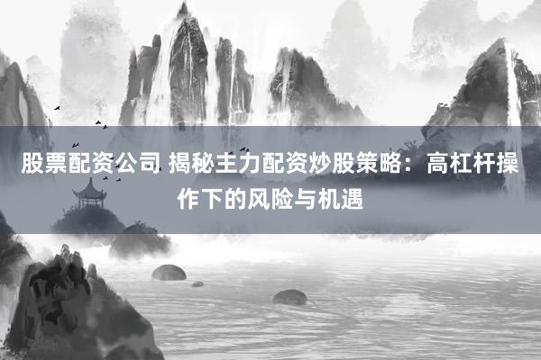 股票配资公司 揭秘主力配资炒股策略：高杠杆操作下的风险与机遇