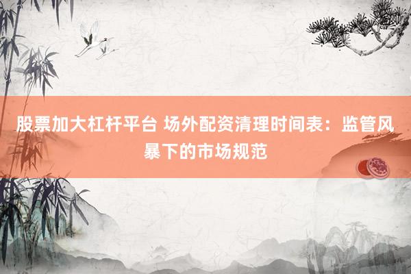 股票加大杠杆平台 场外配资清理时间表：监管风暴下的市场规范