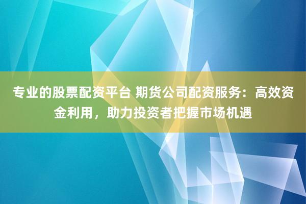 专业的股票配资平台 期货公司配资服务：高效资金利用，助力投资者把握市场机遇
