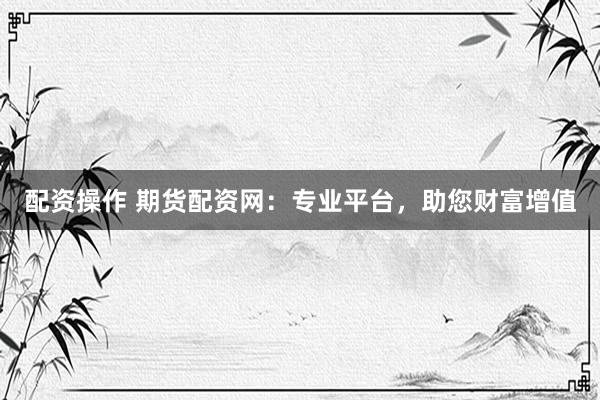 配资操作 期货配资网：专业平台，助您财富增值