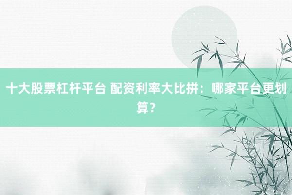 十大股票杠杆平台 配资利率大比拼：哪家平台更划算？