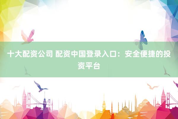 十大配资公司 配资中国登录入口：安全便捷的投资平台